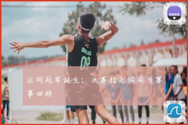 法网冠军诞生：决赛精彩瞬间与赛事回顾