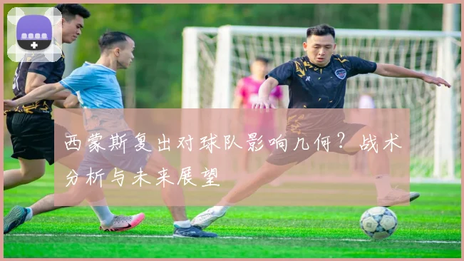 西蒙斯复出对球队影响几何？战术分析与未来展望