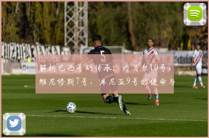 解析巴西号码传承：内马尔10号、维尼修斯7号、库尼亚9号的使命与挑战